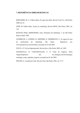 7. REFERÊNCIAS BIBLIOGRÁFICAS


BERNARDE, M. A., 8 Boas idéias, Eis aqui uma idéia. Revista Você S.A., São Paulo,
2000, ed. 24.

GÓIS, M. Falhas fatais, Acerte no marketing. Revista PEGN, São Paulo, 2001, ed.
139.

KOTLER, Philip; ARMSTRONG, Gary. Princípios de marketing. 7. ed. São Paulo:
Prent-ce Hall, 1998.

LENDREVIE, J.; LINDON, D.; DIONÍSIO, P.; RODRIGUES, V. As regras de ouro
do     profissional        de   marketing.   São    Paulo,            Disponível    em:
www.perspectivas.com.br/leitura, acessado em 22 abr 2003.

NUCCI, J. P. Gol no hipermercado. Revista Isto é, São Paulo, 2002, ed. 1692.

PAGNOCELLI,           D.   VASCONCELLOS,      F.   P.    Visão   de    Negócio,    Porto
Alegre.Disponível                   em:                 ww.strategia.com.br/Estrategia/
estrategia_corpo_capitulos_negocio, acessado em 01 abr 2003.

POLONI, G. A poderosa Carly, Revista Veja, São Paulo, 2001, ed. 1717.
 