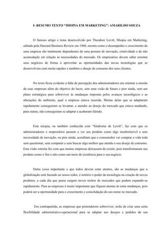 I- RESUMO TEXTO “MIOPIA EM MARKETING”: AMARILDO SOUZA



       O famoso artigo e tema desenvolvido por Theodore Levitt, Miopia em Marketing,
editado pela Haward Business Review em 1960, mostra como o desempenho e crescimento de
uma empresa são totalmente dependentes de uma postura de inovação, criatividade e de não
acomodação em relação às necessidades do mercado. Os empresários devem saber orientar
seus negócios de forma á aproveitar as oportunidades das novas tecnologias que se
desenvolvem com muita rapidez e também o desejo de consumo dos seus clientes.



       No texto ficou evidente a falta de percepção dos administradores em orientar a missão
da suas empresas além do objetivo do lucro, sem uma visão de futuro e pior ainda, sem um
plano estratégico para sobreviver às mudanças impostas pelos avanços tecnológicos e as
alterações do ambiente, qual a empresa estava inserida. Muitas delas que se adaptaram
rapidamente conseguiram se levantar, e atender ao desejo do mercado que estava mudando,
para outras, não conseguiram se adaptar e acabaram falindo.



       Esta miopia, ou também conhecida com “Síndrome de Levitt”, faz com que os
administradores e empresários passem a ver seu produto como algo insubstituível e sem
necessidade de inovação, ou pior ainda, acreditam que o consumidor vai comprar a vida toda
sem questionar, sem comparar e sem buscar algo melhor que atenda o seu desejo de consumo.
Esta visão estreita fez com que muitas empresas deixassem de existir, pois transformaram seu
produto como o fim e não como um meio de existência para o seu negócio.



       Outra coisa importante e que todos devem estar atentos, são as mudanças que a
globalização está fazendo ao nosso redor, é notório o poder da tecnologia na criação de novos
produtos, a cada dia que passa surgem novos nichos de mercados que podem expandir-se
rapidamente. Para as empresas é muito importante que fiquem atentas às estas mudanças, pois
poderá ser a oportunidade para o crescimento e consolidação do seu nome no mercado.



        Em contrapartida, as empresas que pretenderem sobreviver, terão de criar uma certa
flexibilidade administrativo-operacional para se adaptar aos desejos e pedidos da sua
 