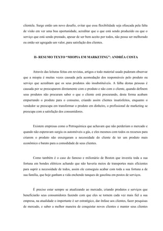 clientela. Surge então um novo desafio, evitar que essa flexibilidade seja ofuscada pela falta
de visão em ver uma boa oportunidade, acreditar que o que está sendo produzido ou que o
serviço que está sendo prestado, apesar de ser bem aceito por todos, não possa ser melhorado
ou então ser agregado um valor, para satisfação dos clientes.



        II- RESUMO TEXTO “MIOPIA EM MARKETING”: ANDRÉA COSTA



       Através das leituras feitas em revistas, artigos e todo material usado puderam observar
que a miopia é muitas vezes causada pela acomodação dos responsáveis pelo produto ou
serviço que acreditam que os seus produtos são insubstituíveis. A falha destas pessoas é
causada por se preocuparem diretamente com o produto e não com o cliente, quando definem
seus produtos não procuram saber o que o cliente está procurando, desta forma acabam
empurrando o produto para o consumo, criando assim clientes insatisfeitos, enquanto o
vendedor se preocupa em transformar o produto em dinheiro, o profissional de marketing se
preocupa com a satisfação dos consumidores.



       Existem empresas como a Petroquímica que achavam que não perderiam o mercado e
quando não esperavam surgiu os automóveis a gás, e eles mesmos com todos os recursos para
criarem o produto não enxergaram a necessidade do cliente de ter um produto mais
econômico e barato para a comodidade de seus clientes.



       Como também é o caso do famoso e milionário de Boston que investiu toda a sua
fortuna em bondes elétricos achando que não haveria meios de transportes mais eficientes
para suprir a necessidade de todos, assim ele conseguiu acabar com toda a sua fortuna a de
sua família, que hoje ganham a vida enchendo tanques de gasolina em postos de serviços.



       É preciso estar sempre se atualizando ao mercado, criando produtos e serviços que
beneficiarão seus consumidores fazendo com que eles se tornem cada vez mais fiel a sua
empresa, na atualidade o importante é ser estratégico, dar ênfase aos clientes, fazer pesquisas
de mercado, e saber a melhor maneira de conquistar novos clientes e manter seus clientes
 