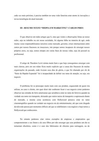 cada vez mais próximo, é preciso também ter uma visão futurista estar atento às inovações e
novas tecnologias do atual mercado.



       III - RESUMO TEXTO “MIOPIA EM MARKETING”: CARLOS PIRES



       O que observei em todos artigos que li, sites que visitei e observações feitas ao nosso
redor, seja no trabalho ou em nossa sociedade, foi alguma falha na maneira de agir, onde
muitas vezes responsabilizamos terceiros como mercado, governo, crises internacionais entre
outros por nossos fracassos ou insucessos, isto porque somos incapazes de enxergar nossos
próprios erros, ou seja, somos míopes em varias fases de nossas vidas, seja ela pessoal ou
profissional.



       O artigo de Theodore Levit retrata muito bem o que hoje conseguimos enxergar com
mais clareza, pois em seu relato ficou muito explicito que a causa dos fracassos de muitas
organizações do passado, onde tiveram seus dias de gloria, o que foi chamado por ele de
“Setor de Rápida Expansão” foi à incapacidade de definir seu ramo de atuação, ou seja, seu
negocio.



       O problema foi se preocupar muito mais com seu produto, esquecendo de quem iria
utilizar, no caso o cliente, isto quer dizer não souberam focar o seu negocio como podemos
observar nas estradas de ferro americanas que acreditava estar no ramo de ferrovia quando na
verdade seu ramo era transporte, deixando que outros meios de transporte a superassem diante
do mercado, a mesma coisa aconteceu com Hollywood pensava estar no ramo
cinematográfico quando na verdade seu negocio era de entretenimento, até que com chegada
da televisão passou por momentos difíceis até que se redefiniram o seu negócio e hoje temos a
Hollywood que conhecemos.



       No entanto podemos citar vários exemplos de empresas e empresários que
comprometeram o seu futuro e de seus filhos por não enxergar que seus produtos um dia se
tornariam obsoletos, como é o caso dos fabricantes de chicotes para carruagem, ou do
 