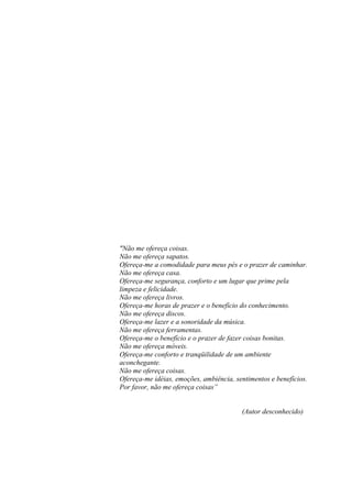 "Não me ofereça coisas.
Não me ofereça sapatos.
Ofereça-me a comodidade para meus pés e o prazer de caminhar.
Não me ofereça casa.
Ofereça-me segurança, conforto e um lugar que prime pela
limpeza e felicidade.
Não me ofereça livros.
Ofereça-me horas de prazer e o benefício do conhecimento.
Não me ofereça discos.
Ofereça-me lazer e a sonoridade da música.
Não me ofereça ferramentas.
Ofereça-me o benefício e o prazer de fazer coisas bonitas.
Não me ofereça móveis.
Ofereça-me conforto e tranqüilidade de um ambiente
aconchegante.
Não me ofereça coisas.
Ofereça-me idéias, emoções, ambiência, sentimentos e benefícios.
Por favor, não me ofereça coisas”


                                         (Autor desconhecido)
 