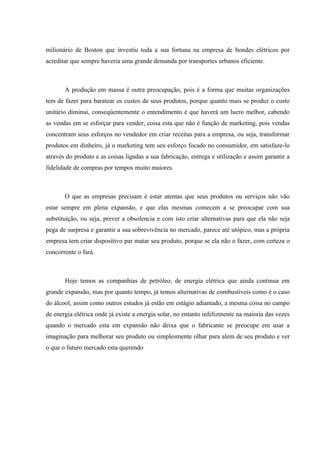 milionário de Boston que investiu toda a sua fortuna na empresa de bondes elétricos por
acreditar que sempre haveria uma grande demanda por transportes urbanos eficiente.



       A produção em massa é outra preocupação, pois é a forma que muitas organizações
tem de fazer para baratear os custos de seus produtos, porque quanto mais se produz o custo
unitário diminui, conseqüentemente o entendimento é que haverá um lucro melhor, cabendo
as vendas em se esforçar para vender, coisa esta que não é função de marketing, pois vendas
concentram seus esforços no vendedor em criar receitas para a empresa, ou seja, transformar
produtos em dinheiro, já o marketing tem seu esforço focado no consumidor, em satisfaze-lo
através do produto e as coisas ligadas a sua fabricação, entrega e utilização e assim garantir a
fidelidade de compras por tempos muito maiores.



       O que as empresas precisam é estar atentas que seus produtos ou serviços não vão
estar sempre em plena expansão, e que elas mesmas comecem a se preocupar com sua
substituição, ou seja, prever a obsolencia e com isto criar alternativas para que ela não seja
pega de surpresa e garantir a sua sobrevivência no mercado, parece até utópico, mas a própria
empresa tem criar dispositivo par matar seu produto, porque se ela não o fazer, com certeza o
concorrente o fará.



       Hoje temos as companhias de petróleo, de energia elétrica que ainda continua em
grande expansão, mas por quanto tempo, já temos alternativas de combustíveis como é o caso
do álcool, assim como outros estudos já estão em estágio adiantado, a mesma coisa no campo
de energia elétrica onde já existe a energia solar, no entanto infelizmente na maioria das vezes
quando o mercado esta em expansão não deixa que o fabricante se preocupe em usar a
imaginação para melhorar seu produto ou simplesmente olhar para alem de seu produto e ver
o que o futuro mercado esta querendo
 