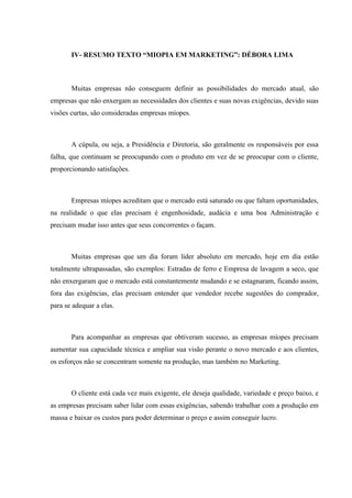IV- RESUMO TEXTO “MIOPIA EM MARKETING”: DÉBORA LIMA



       Muitas empresas não conseguem definir as possibilidades do mercado atual, são
empresas que não enxergam as necessidades dos clientes e suas novas exigências, devido suas
visões curtas, são consideradas empresas míopes.



       A cúpula, ou seja, a Presidência e Diretoria, são geralmente os responsáveis por essa
falha, que continuam se preocupando com o produto em vez de se preocupar com o cliente,
proporcionando satisfações.



       Empresas míopes acreditam que o mercado está saturado ou que faltam oportunidades,
na realidade o que elas precisam é engenhosidade, audácia e uma boa Administração e
precisam mudar isso antes que seus concorrentes o façam.



       Muitas empresas que um dia foram líder absoluto em mercado, hoje em dia estão
totalmente ultrapassadas, são exemplos: Estradas de ferro e Empresa de lavagem a seco, que
não enxergaram que o mercado está constantemente mudando e se estagnaram, ficando assim,
fora das exigências, elas precisam entender que vendedor recebe sugestões do comprador,
para se adequar a elas.



       Para acompanhar as empresas que obtiveram sucesso, as empresas míopes precisam
aumentar sua capacidade técnica e ampliar sua visão perante o novo mercado e aos clientes,
os esforços não se concentram somente na produção, mas também no Marketing.



       O cliente está cada vez mais exigente, ele deseja qualidade, variedade e preço baixo, e
as empresas precisam saber lidar com essas exigências, sabendo trabalhar com a produção em
massa e baixar os custos para poder determinar o preço e assim conseguir lucro.
 