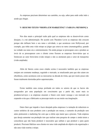 As empresas precisam determinar seu caminho, ou seja, saber para onde estão indo e
aonde que chegar.



       V- RESUMO TEXTO “MIOPIA EM MARKETING”: FABIANA MENDONÇA



       Nos dias atuais a principal razão pela qual as empresas não se desenvolvem como
desejam, é a má administração. De acordo com Theodore Levin as empresas não crescem
porque não definem bem o seu ramo e atividade, o que aconteceu com Hollywood, por
exemplo, que tinha uma visão míope ao julgar que estava no ramo cinematográfico, quando
na verdade seu ramo era o entretenimento. Ou ainda porque se preocupam com o produto ao
invés de se preocuparem com o cliente como fizeram as empresas ferroviárias que se
limitavam ao setor ferroviário (visão míope) e não se atentaram para o setor de transportes
(visão ampliada).



       Além de fatores como esses citados acima é necessário também que as empresas
estejam em constante mudança, seguindo o mercado, se atualizando para que não caiam em
obsolência, como aconteceu com as mercearias na década de trinta, que por muito pouco não
foram totalmente destruídas pelos supermercados.



       Existe também uma crença profunda em todos os setores de que os lucros são
assegurados por uma população em crescimento que a partir daí, usam mais os
produtos/serviços e as empresas encaram o futuro com maior sossego e um mercado em
expansão evita que o fabricante se preocupe muito ou use muito sua imaginação.



       Outro fator que impede o lucro desejado pelas empresas é a tentação de reduzirem os
custos unitários de seus produtos com a produção em massa, o aumento da produção sem
antes praticarem o marketing faz com que a oferta seja maior que a procura. Toda empresa
que deseja aumentar sua produção tem que realizar uma pesquisa de campo e ainda terem a
consciência que não basta produzir é necessário que saibam o que produzir e para quem
produzir. Precisam fidelizar seus clientes ter uma visão ampliada do objetivo da organização e
não uma visão restrita e míope.
 