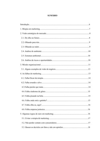 SUMÁRIO



Introdução.......................................................................................................................6

1. Miopia em marketing..................................................................................................7

2. Visão estratégica do mercado......................................................................................8

 2.1. De olho no futuro...................................................................................................8

 2.2. Olhando para trás...................................................................................................9

 2.3. Olhando ao redor....................................................................................................9

 2.4. Análise do ambiente.............................................................................................10

 2.5. Estrutura ambiental..............................................................................................10

 2.6. Análise de riscos e oportunidades........................................................................10

3. Missão organizacional...............................................................................................11

 3.1. Alguns exemplos de visão do negócio.................................................................13

4. As falhas do marketing..............................................................................................13

 4.1. Falha Oscar da miopia..........................................................................................14

 4.2. Falha errando o alvo.............................................................................................14

  4.3.Falha paixão que mata..........................................................................................14

  4.4. Falha síndrome de gênio.....................................................................................15

  4.5. Falha pisando na bola..........................................................................................15

  4.6. Falha onde está o gatinho?..................................................................................15

  4.7. Falha olha eu, aqui!.............................................................................................16

  4.8. Falha empresa jurássica......................................................................................16

5. Algumas regras de ouro em marketing.....................................................................16

  5.1. Evitar a miopia de marketing..............................................................................17

  5.2. Não perder contato com consumidores...............................................................17

  5.3. Basear as decisões em fatos e não em opiniões..................................................18
 