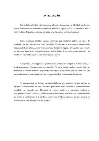 INTRODUÇÃO


       Este trabalho abordará vários assuntos referentes à conquista e a fidelidade de clientes
dentro de um mercado altamente competitivo, apontando tópicos que se faz necessário para a
sobrevivência de qualquer ramo de atividade, seja ela com ou sem fins lucrativos.



       Serão mostradas também algumas empresas que souberam definir seu ramo de
atividade, ou seja, tiveram uma visão estratégica de mercado, se superando e não deixando
seu produto ficar saturado, com visão distorcida do foco do negócio e buscando uma postura
de preocupação cada vez mais voltada para a satisfação do cliente, conseguindo sobreviver as
mudanças e evitando assim a visão míope de seu negócio.



       Antigamente, se empresas e profissionais utilizassem sempre a mesma tática, a
tendência era que obtivessem o mesmo resultado. Só que o mundo mudou, e muito. Hoje, se
repetimos as mesmas fórmulas do passado com certeza os resultados obtidos serão cada vez
mais baixos que os anteriores e com isto comprometendo a continuidade do negocio.



       As empresas que são focadas nas necessidades de seus usuários, ou seja, que não se
apegam exclusivamente os seus produtos, praticando ações inovadoras disponibilizando
novidades ao mercado com diferencial de valores tangíveis e intangíveis acabam se
sobrepondo e sempre crescendo, tendo uma visão futurista do mercado atual proporcionando
ao cliente a identificação e a satisfação com o seu produto, afastando assim a miopia na
administração mercadológica de seu negocio.
 