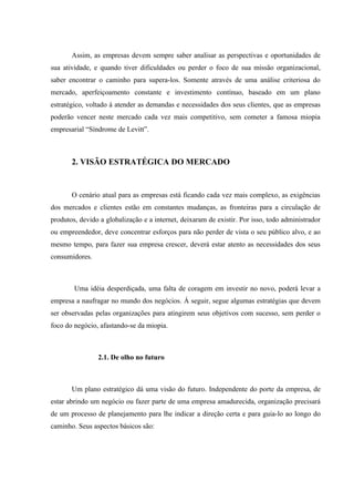 Assim, as empresas devem sempre saber analisar as perspectivas e oportunidades de
sua atividade, e quando tiver dificuldades ou perder o foco de sua missão organizacional,
saber encontrar o caminho para supera-los. Somente através de uma análise criteriosa do
mercado, aperfeiçoamento constante e investimento contínuo, baseado em um plano
estratégico, voltado á atender as demandas e necessidades dos seus clientes, que as empresas
poderão vencer neste mercado cada vez mais competitivo, sem cometer a famosa miopia
empresarial “Síndrome de Levitt”.



       2. VISÃO ESTRATÉGICA DO MERCADO


       O cenário atual para as empresas está ficando cada vez mais complexo, as exigências
dos mercados e clientes estão em constantes mudanças, as fronteiras para a circulação de
produtos, devido a globalização e a internet, deixaram de existir. Por isso, todo administrador
ou empreendedor, deve concentrar esforços para não perder de vista o seu público alvo, e ao
mesmo tempo, para fazer sua empresa crescer, deverá estar atento as necessidades dos seus
consumidores.



        Uma idéia desperdiçada, uma falta de coragem em investir no novo, poderá levar a
empresa a naufragar no mundo dos negócios. Á seguir, segue algumas estratégias que devem
ser observadas pelas organizações para atingirem seus objetivos com sucesso, sem perder o
foco do negócio, afastando-se da miopia.



                2.1. De olho no futuro



       Um plano estratégico dá uma visão do futuro. Independente do porte da empresa, de
estar abrindo um negócio ou fazer parte de uma empresa amadurecida, organização precisará
de um processo de planejamento para lhe indicar a direção certa e para guia-lo ao longo do
caminho. Seus aspectos básicos são:
 