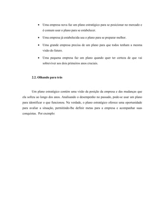 •   Uma empresa nova faz um plano estratégico para se posicionar no mercado e
               é comum usar o plano para se estabelecer.

           •   Uma empresa já estabelecida usa o plano para se preparar melhor.

           •   Uma grande empresa precisa de um plano para que todos tenham a mesma
               visão do futuro.

           •   Uma pequena empresa faz um plano quando quer ter certeza de que vai
               sobreviver aos dois primeiros anos cruciais.



       2.2. Olhando para trás



       Um plano estratégico contém uma visão da posição da empresa e das mudanças que
ela sofreu ao longo dos anos. Analisando o desempenho no passado, pode-se usar um plano
para identificar o que funcionou. Na verdade, o plano estratégico oferece uma oportunidade
para avaliar a situação, permitindo-lhe definir metas para a empresa e acompanhar suas
conquistas. Por exemplo:
 