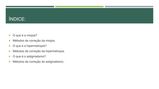 ÍNDICE:
 O que é a miopia?
 Métodos de correção da miopia.
 O que é a hipermetropia?
 Métodos de correção da hipermetropia.
 O que é o astigmatismo?
 Métodos de correção do astigmatismo.
 
