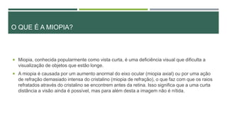 O QUE É A MIOPIA?
 Miopia, conhecida popularmente como vista curta, é uma deficiência visual que dificulta a
visualização de objetos que estão longe.
 A miopia é causada por um aumento anormal do eixo ocular (miopia axial) ou por uma ação
de refração demasiado intensa do cristalino (miopia de refração), o que faz com que os raios
refratados através do cristalino se encontrem antes da retina. Isso significa que a uma curta
distância a visão ainda é possível, mas para além desta a imagem não é nítida.
 