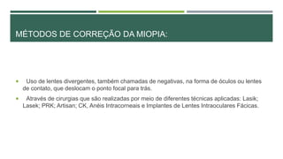 MÉTODOS DE CORREÇÃO DA MIOPIA:
 Uso de lentes divergentes, também chamadas de negativas, na forma de óculos ou lentes
de contato, que deslocam o ponto focal para trás.
 Através de cirurgias que são realizadas por meio de diferentes técnicas aplicadas: Lasik;
Lasek; PRK; Artisan; CK, Anéis Intracorneais e Implantes de Lentes Intraoculares Fácicas.
 