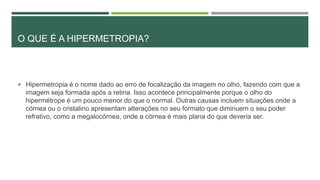 O QUE É A HIPERMETROPIA?
 Hipermetropia é o nome dado ao erro de focalização da imagem no olho, fazendo com que a
imagem seja formada após a retina. Isso acontece principalmente porque o olho do
hipermétrope é um pouco menor do que o normal. Outras causas incluem situações onde a
córnea ou o cristalino apresentam alterações no seu formato que diminuem o seu poder
refrativo, como a megalocórnea, onde a córnea é mais plana do que deveria ser.
 