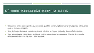 MÉTODOS DA CORREÇÃO DA HIPERMETROPIA:
 Utilizam-se lentes convergentes ou convexas, que têm como função convergir a luz para a retina, onde
para se formar a imagem.
 Uso de óculos, lentes de contato ou cirurgia refrativa se houver indicação de um oftalmologista.
 Uma alternativa de correção do problema, restrita, geralmente, a maiores de 21 anos, é a cirurgia
refrativa realizada com Excimer Laser ou Lasik.
 