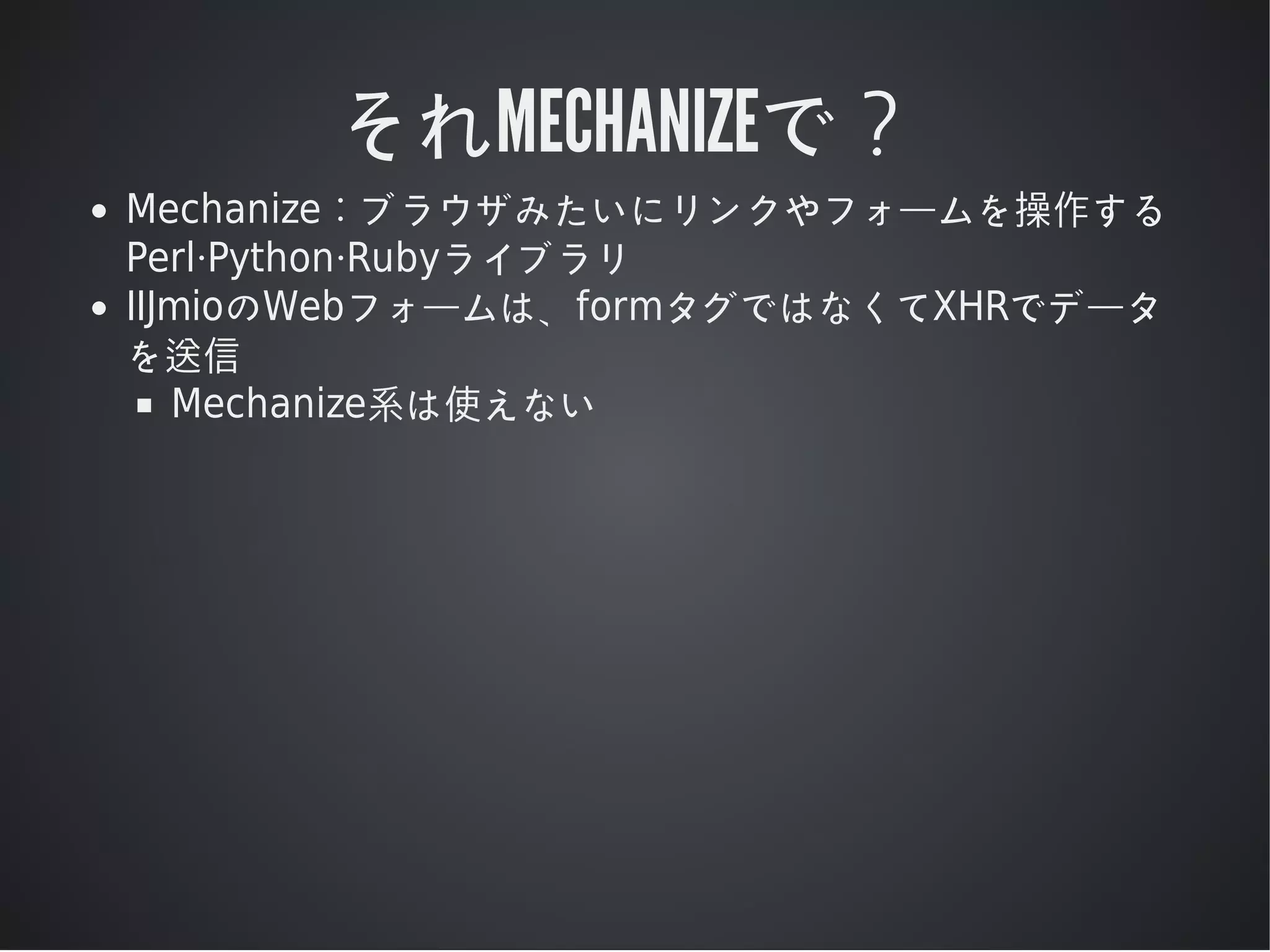 それMECHANIZEで？
Mechanize：ブラウザみたいにリンクやフォームを操作する
Perl·Python·Rubyライブラリ
IIJmioのWebフォームは、formタグではなくてXHRでデータ
を送信
Mechanize系は使えない

 