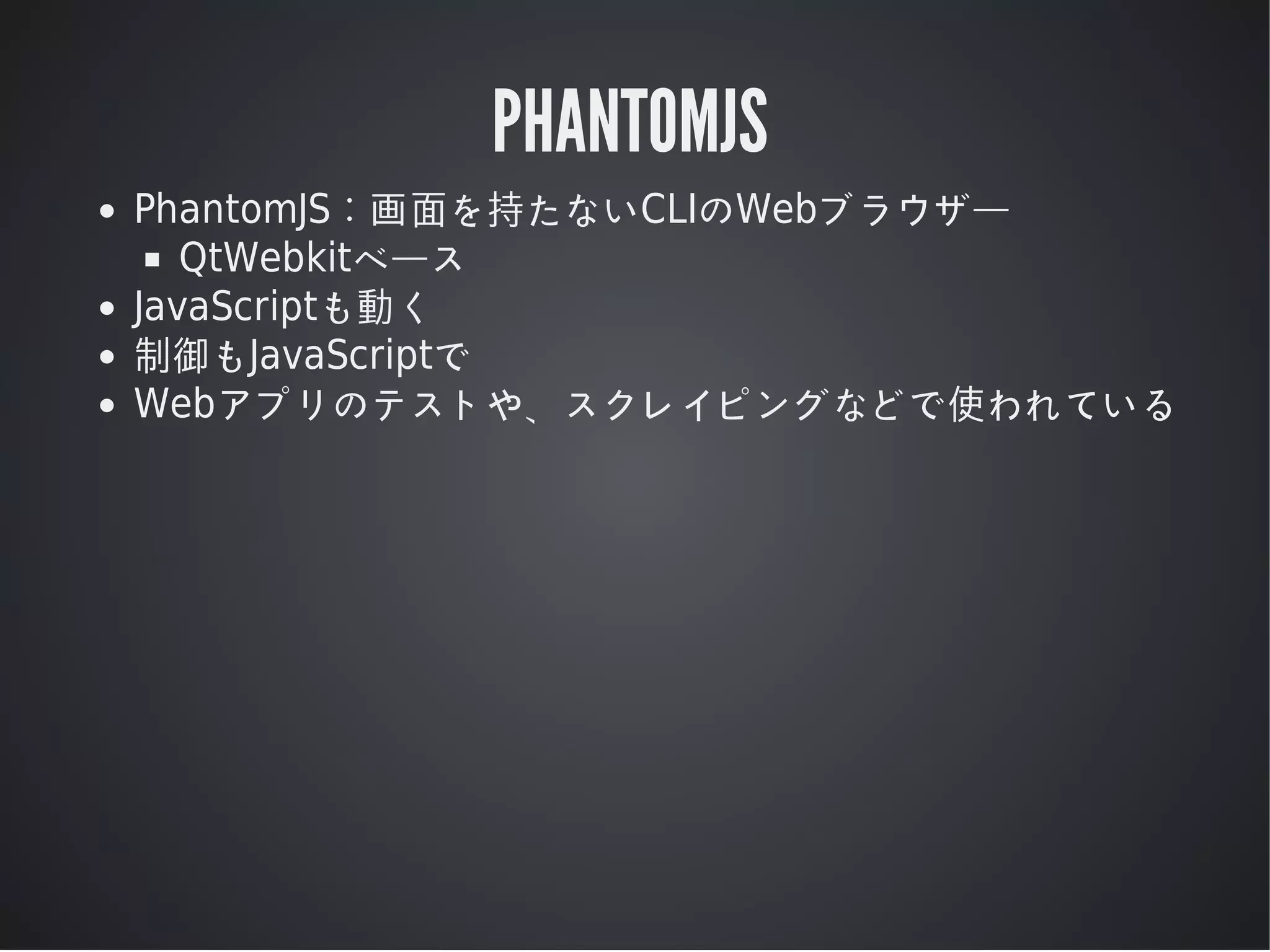 PHANTOMJS
PhantomJS：画⾯を持たないCLIのWebブラウザー
QtWebkitベース
JavaScriptも動く
制御もJavaScriptで
Webアプリのテストや、スクレイピングなどで使われている

 