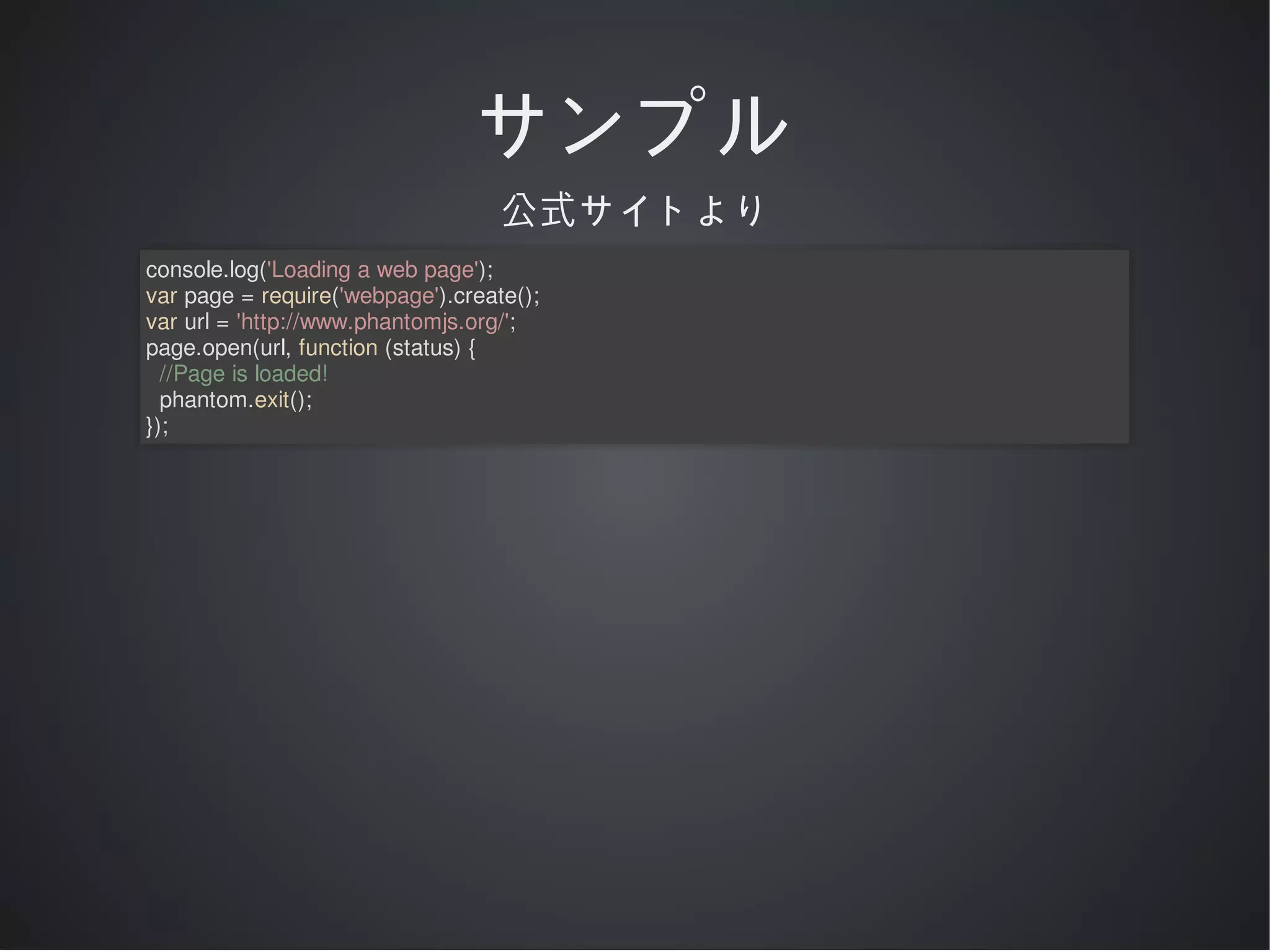 サンプル
公式サイトより
console.log('Loading	a	web	page');
var	page	=	require('webpage').create();
var	url	=	'http://www.phantomjs.org/';
page.open(url,	function	(status)	{
		//Page	is	loaded!
		phantom.exit();
});

 