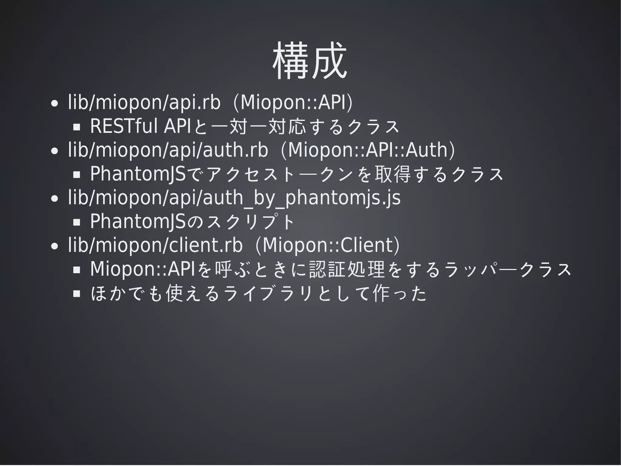 構成
lib/miopon/api.rb（Miopon::API）
RESTful	APIと⼀対⼀対応するクラス
lib/miopon/api/auth.rb（Miopon::API::Auth）
PhantomJSでアクセストークンを取得するクラス
lib/miopon/api/auth_by_phantomjs.js
PhantomJSのスクリプト
lib/miopon/client.rb（Miopon::Client）
Miopon::APIを呼ぶときに認証処理をするラッパークラス
ほかでも使えるライブラリとして作った

 