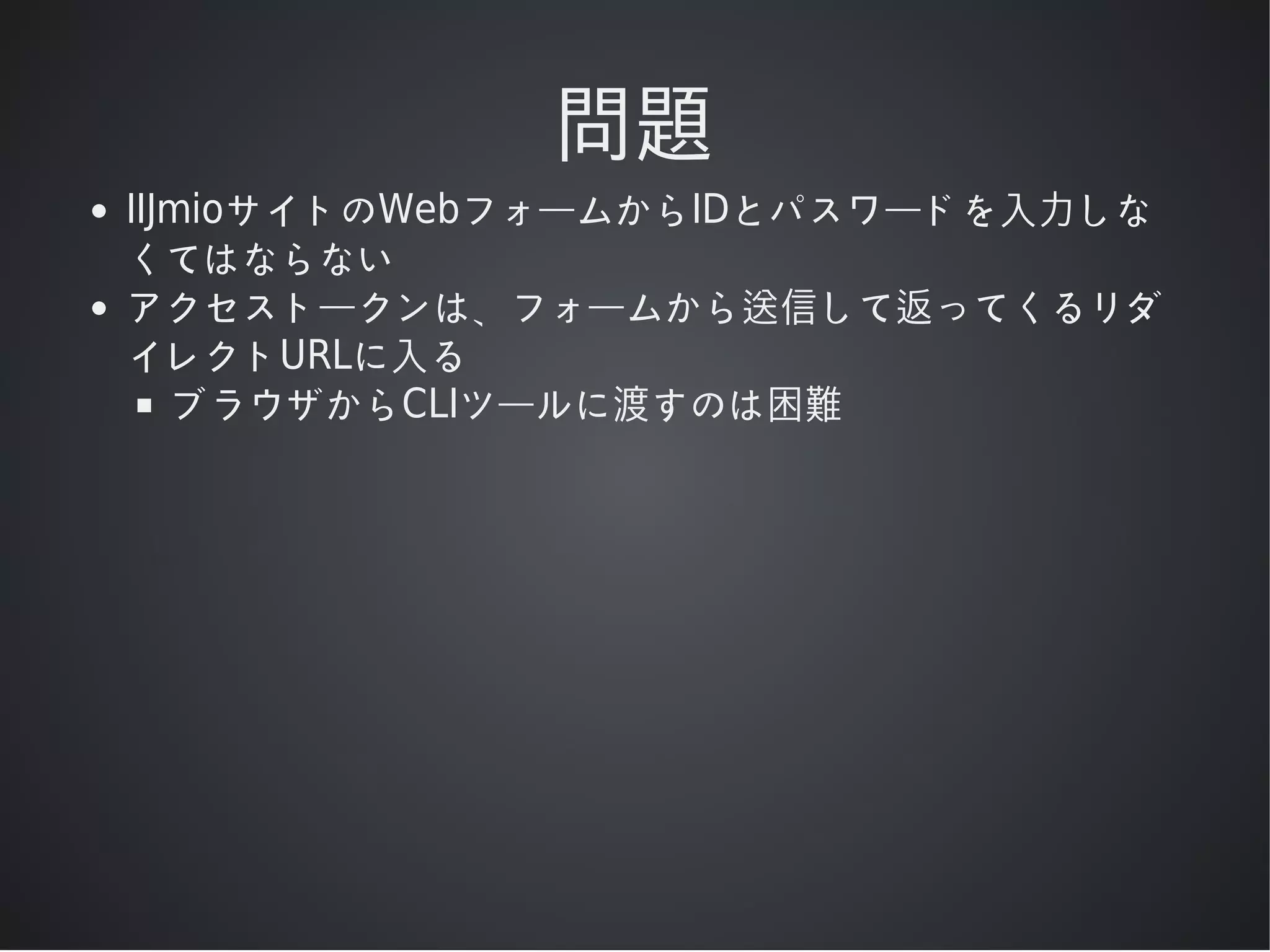問題
IIJmioサイトのWebフォームからIDとパスワードを⼊⼒しな
くてはならない
アクセストークンは、フォームから送信して返ってくるリダ
イレクトURLに⼊る
ブラウザからCLIツールに渡すのは困難

 