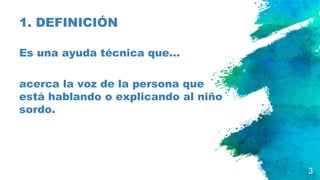 1. DEFINICIÓN
Es una ayuda técnica que…
acerca la voz de la persona que
está hablando o explicando al niño
sordo.
3
 
