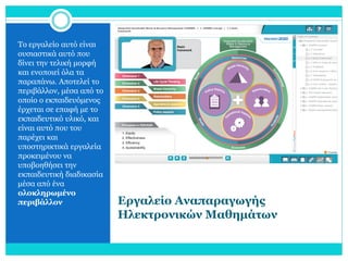 Το εργαλείο αυτό είναι
ουσιαστικά αυτό που
δίνει την τελική μορφή
και ενοποιεί όλα τα
παραπάνω. Αποτελεί το
περιβάλλον, μέσα από το
οποίο ο εκπαιδευόμενος
έρχεται σε επαφή με το
εκπαιδευτικό υλικό, και
είναι αυτό που του
παρέχει και
υποστηρικτικά εργαλεία
προκειμένου να
υποβοηθήσει την
εκπαιδευτική διαδικασία
μέσα από ένα
ολοκληρωμένο
περιβάλλον

Εργαλείο Αναπαραγωγής
Ηλεκτρονικών Μαθημάτων

 