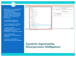 Προκειμένου να υποστηριχθεί η
διαδικασία σχεδιασμού και
αναπαραγωγής του
ηλεκτρονικού μαθήματος, έχει
σχεδιαστεί και αναπτύσσεται
από την ομάδα ανάπτυξης ένα
εργαλείο, το οποίο δίνει τη
δυνατότητα:
•να σχεδιαστεί η δομή του

ηλεκτρονικού μαθήματος

•να αντιστοιχιστούν στη δομή

αυτή οι κατάλληλοι πόροι
•να δημιουργηθούν

συγκεκριμένες εκπαιδευτικές
δραστηριότητες και να
συνδεθούν οι απαραίτητοι πόροι
•να ενεργοποιηθούν

συγκεκριμένες λειτουργίες και
εργαλεία
•και τέλος να παραχθεί το

εξαγώγιμο ηλεκτρονικό μάθημα

Εργαλείο Δημιουργίας
Ηλεκτρονικών Μαθημάτων

 