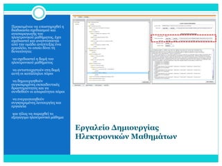 Προκειμένου να υποστηριχθεί η
διαδικασία σχεδιασμού και
αναπαραγωγής του
ηλεκτρονικού μαθήματος, έχει
σχεδιαστεί και αναπτύσσεται
από την ομάδα ανάπτυξης ένα
εργαλείο, το οποίο δίνει τη
δυνατότητα:
•να σχεδιαστεί η δομή του

ηλεκτρονικού μαθήματος

•να αντιστοιχιστούν στη δομή

αυτή οι κατάλληλοι πόροι
•να δημιουργηθούν

συγκεκριμένες εκπαιδευτικές
δραστηριότητες και να
συνδεθούν οι απαραίτητοι πόροι
•να ενεργοποιηθούν

συγκεκριμένες λειτουργίες και
εργαλεία
•και τέλος να παραχθεί το

εξαγώγιμο ηλεκτρονικό μάθημα

Εργαλείο Δημιουργίας
Ηλεκτρονικών Μαθημάτων

 