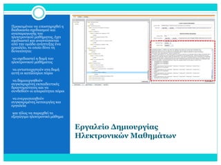Προκειμένου να υποστηριχθεί η
διαδικασία σχεδιασμού και
αναπαραγωγής του
ηλεκτρονικού μαθήματος, έχει
σχεδιαστεί και αναπτύσσεται
από την ομάδα ανάπτυξης ένα
εργαλείο, το οποίο δίνει τη
δυνατότητα:
•να σχεδιαστεί η δομή του

ηλεκτρονικού μαθήματος

•να αντιστοιχιστούν στη δομή

αυτή οι κατάλληλοι πόροι
•να δημιουργηθούν

συγκεκριμένες εκπαιδευτικές
δραστηριότητες και να
συνδεθούν οι απαραίτητοι πόροι
•να ενεργοποιηθούν

συγκεκριμένες λειτουργίες και
εργαλεία
•και τέλος να παραχθεί το

εξαγώγιμο ηλεκτρονικό μάθημα

Εργαλείο Δημιουργίας
Ηλεκτρονικών Μαθημάτων

 
