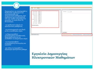 Προκειμένου να υποστηριχθεί η
διαδικασία σχεδιασμού και
αναπαραγωγής του
ηλεκτρονικού μαθήματος, έχει
σχεδιαστεί και αναπτύσσεται
από την ομάδα ανάπτυξης ένα
εργαλείο, το οποίο δίνει τη
δυνατότητα:
•να σχεδιαστεί η δομή του

ηλεκτρονικού μαθήματος

•να αντιστοιχιστούν στη δομή

αυτή οι κατάλληλοι πόροι
•να δημιουργηθούν

συγκεκριμένες εκπαιδευτικές
δραστηριότητες και να
συνδεθούν οι απαραίτητοι πόροι
•να ενεργοποιηθούν

συγκεκριμένες λειτουργίες και
εργαλεία
•και τέλος να παραχθεί το

εξαγώγιμο ηλεκτρονικό μάθημα

Εργαλείο Δημιουργίας
Ηλεκτρονικών Μαθημάτων

 