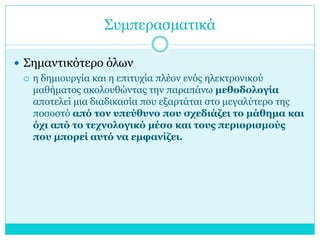 Συμπερασματικά
 Σημαντικότερο όλων
 η δημιουργία και η επιτυχία πλέον ενός ηλεκτρονικού
μαθήματος ακολουθώντας την παραπάνω μεθοδολογία
αποτελεί μια διαδικασία που εξαρτάται στο μεγαλύτερο της
ποσοστό από τον υπεύθυνο που σχεδιάζει το μάθημα και
όχι από το τεχνολογικό μέσο και τους περιορισμούς
που μπορεί αυτό να εμφανίζει.

 