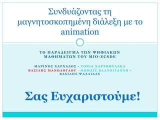 Συνδυάζοντας τη
μαγνητοσκοπημένη διάλεξη με το
animation
ΤΟ ΠΑΡΑΔΕΙΓΜΑ ΤΩΝ ΨΗΦΙΑΚΩΝ
ΜΑΘΗΜΑΤΩΝ ΤΟΥ MIO-ECSDE
ΜΑΡΙΝΟΣ ΧΑΡΧΑΛΟΣ - ΤΟΝΙΑ ΧΑΡΤΟΦΥΛΑΚΑ
ΒΑΣΙΛΗΣ ΜΑΝΩΛΟΓΛΟΥ - ΘΩΜΑΙΣ ΒΛΑΧΟΓΙΑΝΝΗ ΒΑΣΙΛΗΣ ΨΑΛΛΙΔΑΣ

Σας Ευχαριστούμε!

 