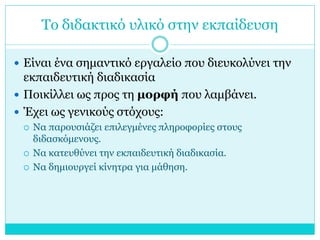 Το διδακτικό υλικό στην εκπαίδευση
 Είναι ένα σημαντικό εργαλείο που διευκολύνει την

εκπαιδευτική διαδικασία
 Ποικίλλει ως προς τη μορφή που λαμβάνει.
 Έχει ως γενικούς στόχους:





Να παρουσιάζει επιλεγμένες πληροφορίες στους
διδασκόμενους.
Να κατευθύνει την εκπαιδευτική διαδικασία.
Να δημιουργεί κίνητρα για μάθηση.

 
