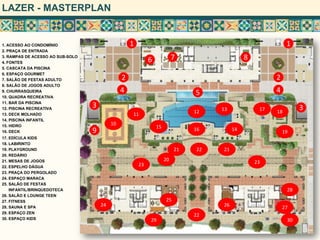 LAZER - MASTERPLAN
1. ACESSO AO CONDOMÍNIO
2. PRAÇA DE ENTRADA
3. RAMPAS DE ACESSO AO SUB-SOLO
4. FONTES
5. CASCATA DA PISCINA
6. ESPAÇO GOURMET
7. SALÃO DE FESTAS ADULTO
8. SALÃO DE JOGOS ADULTO
9. CHURRASQUEIRA
10. QUADRA RECREATIVA
11. BAR DA PISCINA
12. PISCINA RECREATIVA
13. DECK MOLHADO
14. PISCINA INFANTIL
15. HIDRO
16. DECK
17. EDÍCULA KIDS
18. LABIRINTO
19. PLAYGROUND
20. REDÁRIO
21. MESAS DE JOGOS
22. ESPELHO DÁGUA
23. PRAÇA DO PERGOLADO
24. ESPAÇO MARACA
25. SALÃO DE FESTAS
INFANTIL/BRINQUEDOTECA
26. SALÃO E LOUNGE TEEN
27. FITNESS
28. SAUNA E SPA
29. ESPAÇO ZEN
30. ESPAÇO KIDS
1 1
2 2
33
44 5
6 7 8
9
10
1211
13
1415 16
17 18
19
20
21
22
23
24
22
23
25
26 27
28
29 30
21
 