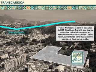 TRANSCARIOCA
TRANSCARIOCA
Futura Transcarioca com 45 estações
de BRT (Bus Rapid Transit), que ligarão
o terminal rodoviário Alvorada ao
Aeroporto Internacional Antônio Carlos
Jobim, aumentando a interligação entre
bairros e o fluxo para a região.
 
