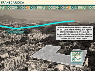 TRANSCARIOCA




                   Futura Transcarioca com 45 estações
                  de BRT (Bus Rapid Transit), que ligarão
   TRANSCARIOCA      o terminal rodoviário Alvorada ao
                  Aeroporto Internacional Antônio Carlos
                  Jobim, aumentando a interligação entre
                      bairros e o fluxo para a região.
 