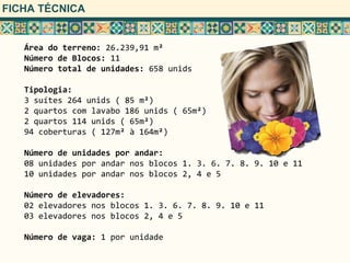 FICHA TÉCNICA


   Área do terreno: 26.239,91 m²
   Número de Blocos: 11
   Número total de unidades: 658 unids

   Tipologia:
   3 suítes 264 unids ( 85 m²)
   2 quartos com lavabo 186 unids ( 65m²)
   2 quartos 114 unids ( 65m²)
   94 coberturas ( 127m² à 164m²)

   Número de unidades por andar:
   08 unidades por andar nos blocos 1. 3. 6. 7. 8. 9. 10 e 11
   10 unidades por andar nos blocos 2, 4 e 5

   Número de elevadores:
   02 elevadores nos blocos 1. 3. 6. 7. 8. 9. 10 e 11
   03 elevadores nos blocos 2, 4 e 5

   Número de vaga: 1 por unidade
 