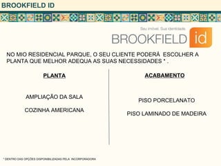 BROOKFIELD ID




  NO MIO RESIDENCIAL PARQUE, O SEU CLIENTE PODERÁ ESCOLHER A
  PLANTA QUE MELHOR ADEQUA AS SUAS NECESSIDADES * .

                       PLANTA                                  ACABAMENTO


             AMPLIAÇÃO DA SALA
                                                             PISO PORCELANATO
            COZINHA AMERICANA
                                                          PISO LAMINADO DE MADEIRA




* DENTRO DAS OPÇÕES DISPONIBILIZADAS PELA INCORPORADORA
 