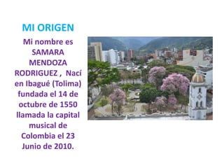 MI ORIGEN
Mi nombre es
SAMARA
MENDOZA
RODRIGUEZ , Nací
en Ibagué (Tolima)
fundada el 14 de
octubre de 1550
llamada la capital
musical de
Colombia el 23
Junio de 2010.
 