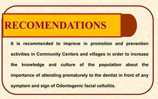 RECOMENDATIONS
It is recommended to improve in promotion and prevention
activities in Community Centers and villages in order to increase
the knowledge and culture of the population about the
importance of attending prematurely to the dentist in front of any
symptom and sign of Odontogenic facial cellulitis.
 