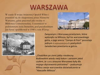 W czasie II wojny światowej Opuścił Wilno i przeniósł się do okupowanej przez Niemców Warszawy, gdzie pracował jako woźny w Bibliotece Uniwersyteckiej. Uczestniczył w podziemnym życiu literackim, pod pseudonimem Jan Syruć opublikował w 1940 r. tom  Wiersze . Związanym z Warszawą przeżyciem, które wpłynęło na Miłosza, był los warszawskiego getta, a jego wiersz "Campo di Fiori" pozostaje jednym z  najważniejszych  poetyckich świadectwo powstania w getcie. „ Chodziłem po ziemi jakby nieobecny. Budowałem wtedy swój kokon i zarazem jakoś czułem, że  tamta  straszna Warszawa byłą dla mojego dojrzewania potrzebna " - podsumuje Miłosz swoje warszawskie doświadczenie w "Abecadle Miłosza". 