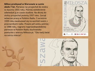 Miłosz przebywał w Warszawie w sumie około 7 lat.  Pierwszy raz przyjechał do stolicy w styczniu 1931 roku. Później wielokrotnie odwiedzał ją w czasie studiów. Na dłużej do stolicy przyjechał jesienią 1937 roku. Zaczął wówczas pracę w Polskim Radiu. 5 września 1939 roku ewakuował się na wschód razem z pracownikami radia. Prawie pół wieku później - w 1988 roku, nagrano najprawdopodobniej pierwsze w Polskim Radiu słuchowisko poetyckie z wierszy Miłosza pt. "Oto twój świat na ostrzu miecza". 