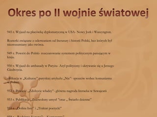 1945 r. Wyjazd na placówkę dyplomatyczną w USA- Nowy Jork i Waszyngton. Rozterki związane z oderwaniem od literatury i historii Polski, bez których był niezrozumiany jako twórca. 1949 r. Powrót do Polski- rozczarowanie systemem politycznym panującym w kraju. 1950 r. Wyjazd do ambasady w Paryżu- Azyl polityczny i ukrywanie się u Jerzego Giedroycia.  Publikacja w ,,Kulturze” paryskiej artykułu ,,Nie”- sprzeciw wobec komunizmu w Polsce. 1952 r. Powieść ,,Zdobycie władzy”- główna nagroda literacka w Szwajcarii 1953 r. Publikacja ,,Zniewolony umysł ”oraz „ Światło dzienne” 1955 r. ,,Dolina Issy” i ,,Traktat poetycki” 1958 r. ,,Rodzinna Europa”;  ,,Kontynenty” 1962 - „Król Popiel i inne wiersze", „Człowiek wśród skorpionów 