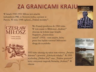 W latach 1945-1951 Miłosz jest attaché kulturalnym PRL w Nowym Jorku, a potem w Paryżu. W roku 1948 ogłasza „Traktat moralny".  We Francji przebywa do 1960 roku. W tym czasie w Bibliotece „Kultury" ukazują się kolejne jego książki. Najpierw „Zniewolony umysł" (1953) - tom esejów, który przez lata będzie torował Miłoszowi drogę do czytelnika 1953 roku ukazują się także tom wierszy „Światło dzienne" i powieść „Zdobycie władzy". W 1955 wychodzą „Dolina Issy" oraz „Traktat poetycki", który otrzymuje nagrodę literacką „Kultury". W okresie 