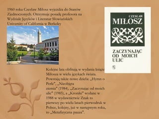 1960 roku Czesław Miłosz wyjeżdża do Stanów Zjednoczonych. Otrzymuje posadę profesora na Wydziale Języków i Literatur Słowiańskich University of California w Berkeley Kolejne lata obfitują w wydania książek Miłosza w wielu językach świata. Powstają także nowe dzieła: „Hymn o Perle", „Nieobjęta ziemia" (1984), „Zaczynając od moich ulic" (1985), a „Kroniki" wydane w 1988 w wydawnictwie Znak to pierwszy po wielu latach pierwodruk w Polsce, kolejny, już w następnym roku, to „Metafizyczna pauza". 