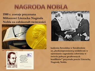 1980 r. zostaje przyznana Miłoszowi Literacka Nagroda Nobla za całokształt twórczości  Akademia Szwedzka w Sztokholmie za ,,bezkompromisową wnikliwość w ujawnianiu zagrożenia człowieka w świecie pełnym gwałtownych konfliktów” przyznała poecie Literacką Nagrodę Nobla . 