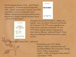 Obok kolejnych książek (1962 - „Król Popiel i inne wiersze", „Człowiek wśród skorpionów, 1965 - „Gucio zaczarowany") ukazuje się w 1965 roku bardzo ważna w całokształcie pracy Miłosza anglojęzyczna antologia polskiej poezji powojennej, zebrana i tłumaczona przez poetę - „Postwar Polish Poetry" Następnie ukazuje się tom wierszy „Miasto bez imienia" oraz tom esejów „Widzenia nad Zatoką San Francisco". W 1972 zostaje opublikowany zbiór esejów „Prywatne obowiązki". W roku 1973 zostaje wydany pierwszy anglojęzyczny zbiór wierszy Miłosza - „Selected Poems". Teraz droga do publiczności światowej zostaje w pełni otwarta. W 1977ukazuje się  „Ziemia Ulro" i „Mój wiek"  Wydaniem w roku 1979 „Księgi psalmów" Miłosz rozpoczął pracę nad przekładem Biblii. Ukażą się jeszcze „Księga Hioba" (1980), „Księga pięciu megilot" (1982), „Ewangelia według Marka" i „Apokalipsa" (1984). 