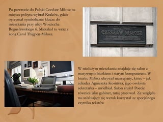 Po powrocie do Polski Czesław Miłosz na miejsce pobytu wybrał Kraków, gdzie oyrzymał symboliczne klucze do mieszkania przy ulicy Wojciecha Bogusławskiego 6. Mieszkał tu wraz z żoną Carol Thigpen-Miłosz.  W niedużym mieszkaniu znajduje się salon z masywnym biurkiem i starym komputerem. W biurku Miłosz ukrywał marcepany, które – jak zdradza Agnieszka Kosińska, jego osobista sekretarka – uwielbiał. Salon służył Poecie również jako gabinet, tutaj pracował. Ze względu na osłabiający się wzrok korzystał ze specjalnego czytnika tekstów 