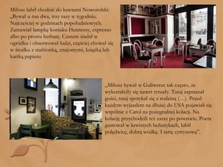 Miłosz lubił chodzić do kawiarni Noworolski: „Bywał u nas dwa, trzy razy w tygodniu. Najczęściej w godzinach popołudniowych. Zamawiał lampkę koniaku Hennessy, expresso albo po prostu herbatę. Czasem siadał w ogródku i obserwował ludzi, częściej chował się w środku z małżonką, znajomymi, książką lub kartką papieru „ Miłosz bywał w Guliwerze tak często, że wykształciły się nawet rytuały. Tutaj zapraszał gości, tutaj spotykał się z rodziną (…). Przed każdym wyjazdem na dłużej do USA pojawiali się wspólnie z Carol na pożegnalnej kolacji. Na kolację przychodzili też zaraz po powrocie. Poeta gustował w krwistych befsztykach, lubił polędwicę, dobrą wódkę. I tartę cytrynową”. 