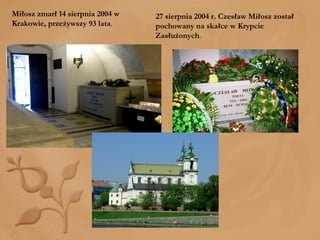 27 sierpnia 2004 r. Czesław Miłosz został pochowany na skałce w Krypcie Zasłużonych . Miłosz zmarł 14 sierpnia 2004 w Krakowie, przeżywszy 93 lata . 