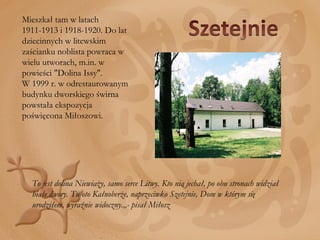 Mieszkał tam w latach 1911-1913 i 1918-1920. Do lat dziecinnych w litewskim zaścianku noblista powraca w wielu utworach, m.in. w powieści "Dolina Issy".  W 1999 r. w odrestaurowanym budynku dworskiego świrna powstała ekspozycja poświęcona Miłoszowi. To jest dolina Niewiaży, samo serce Litwy. Kto nią jechał, po obu stronach widział białe dwory. Tu oto Kałnoberże, naprzeciwko Szetejnie, Dom w którym się urodziłem, wyraźnie widoczny.„- pisał Miłosz 