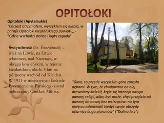 Opitołoki (Apytalaukis) "Chrzest otrzymałem, wyrzekłem się diabła, w parafii Opitołoki kiejdańskiego powiatu„ -  " Gdzie wschodzi słońce i kędy zapada" Świętobrość  (lit.  Šventybrastis ) – wieś na Litwie, na Litwie właściwej, nad Niewiażą, w okręgu kowieńskim, w rejonie kiejdańskim, około 5 km na północny wschód od Kiejdan. W 1911 w miejscowym kościele Przemienienia Pańskiego został ochrzczony Czesław Miłosz. "Ginie, to przede wszystkim góra zarosła dębami. W tym, że zbudowano na niej drewniany kościół, kryje się intencja wroga dawnej religii, albo, być może, chęć przejścia od dawnej do nowej bez wstrząsów: na tym miejscu odprawiali kiedyś swoje obrzędy ofiarnicy boga piorunów" ("Dolina Issy") 